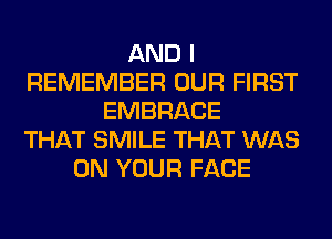 AND I
REMEMBER OUR FIRST
EMBRACE
THAT SMILE THAT WAS
ON YOUR FACE