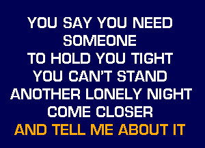 YOU SAY YOU NEED
SOMEONE
TO HOLD YOU TIGHT
YOU CAN'T STAND
ANOTHER LONELY NIGHT
COME CLOSER
AND TELL ME ABOUT IT