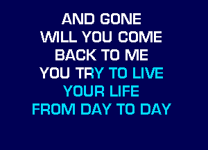 AND GONE
WILL YOU COME
BACK TO ME
YOU TRY TO LIVE

YOUR LIFE
FROM DAY TO DAY