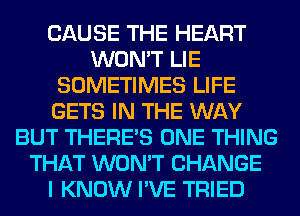 CAUSE THE HEART
WON'T LIE
SOMETIMES LIFE
GETS IN THE WAY
BUT THERE'S ONE THING
THAT WON'T CHANGE
I KNOW I'VE TRIED