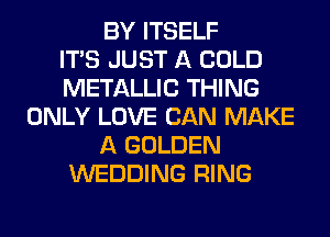 BY ITSELF
ITS JUST A COLD
METALLIC THING
ONLY LOVE CAN MAKE
A GOLDEN
WEDDING RING