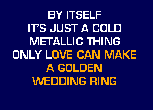 BY ITSELF
ITS JUST A COLD
METALLIC THING
ONLY LOVE CAN MAKE
A GOLDEN
WEDDING RING