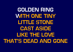 GOLDEN RING
WITH ONE TINY
LITI'LE STONE
CAST ASIDE
LIKE THE LOVE
THAT'S DEAD AND GONE