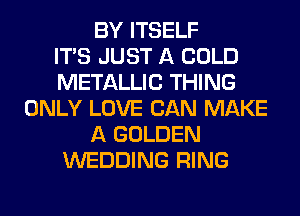 BY ITSELF
ITS JUST A COLD
METALLIC THING
ONLY LOVE CAN MAKE
A GOLDEN
WEDDING RING