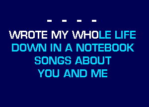 WROTE MY WHOLE LIFE
DOWN IN A NOTEBOOK
SONGS ABOUT
YOU AND ME