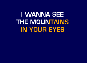 I WANNA SEE
THE MOUNTAINS
IN YOUR EYES