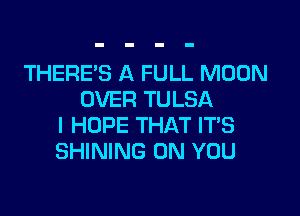 THERE'S A FULL MOON
OVER TULSA

I HOPE THAT ITS
SHINING ON YOU