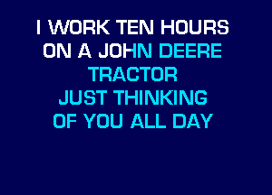 I WORK TEN HOURS
ON A JOHN DEERE
TRACTOR
JUST THINKING
OF YOU ALL DAY