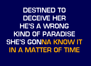 DESTINED T0
DECEIVE HER
HE'S A WRONG
KIND OF PARADISE
SHE'S GONNA KNOW IT
IN A MATTER OF TIME