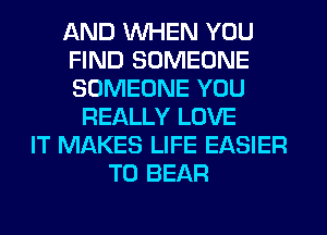 AND WHEN YOU
FIND SOMEONE
SOMEONE YOU

REALLY LOVE
IT MAKES LIFE EASIER
T0 BEAR