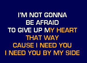 I'M NOT GONNA
BE AFRAID
TO GIVE UP MY HEART
THAT WAY
CAUSE I NEED YOU
I NEED YOU BY MY SIDE