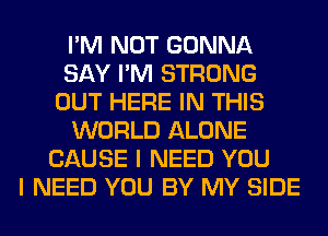 I'M NOT GONNA
SAY I'M STRONG
OUT HERE IN THIS
WORLD ALONE
CAUSE I NEED YOU
I NEED YOU BY MY SIDE