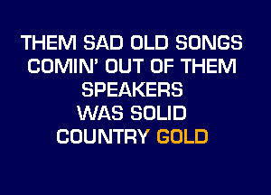 THEM SAD OLD SONGS
COMIM OUT OF THEM
SPEAKERS
WAS SOLID
COUNTRY GOLD
