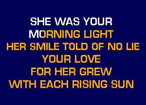 SHE WAS YOUR

MORNING LIGHT
HER SMILE TOLD OF NO LIE

YOUR LOVE
FOR HER GREW
WITH EACH RISING SUN