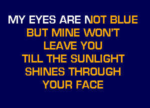 MY EYES ARE NOT BLUE
BUT MINE WON'T
LEAVE YOU
TILL THE SUNLIGHT
SHINES THROUGH
YOUR FACE