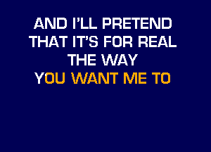 AND I'LL PRETEND
THAT ITS FOR REAL
THE WAY
YOU WANT ME TO