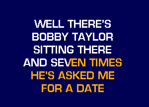 WELL THERE'S
BOBBY TAYLOR
SITTING THERE
AND SEVEN TIMES
HE'S ASKED ME

FOR A DATE l