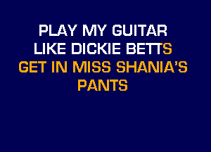 PLAY MY GUITAR
LIKE DICKIE BETI'S
GET IN MISS SHANIA'S
PANTS