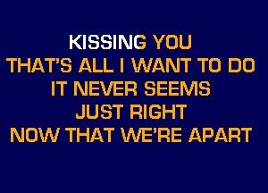KISSING YOU
THAT'S ALL I WANT TO DO
IT NEVER SEEMS
JUST RIGHT
NOW THAT WERE APART