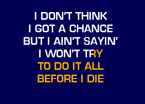 I DON'T THINK
I GOT A CHANCE
BUT I AIN'T SAYIN'
I WON'T TRY
TO DO IT ALL
BEFORE I DIE

g