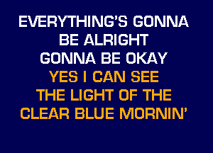 EVERYTHINGB GONNA
BE ALRIGHT
GONNA BE OKAY
YES I CAN SEE
THE LIGHT OF THE
CLEAR BLUE MORNIM