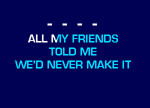 ALL MY FRIENDS
TOLD ME

WE'D NEVER MAKE IT