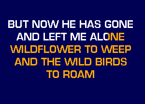 BUT NOW HE HAS GONE
AND LEFT ME ALONE
VVILDFLOWER T0 WEEP
AND THE WILD BIRDS
T0 ROAM