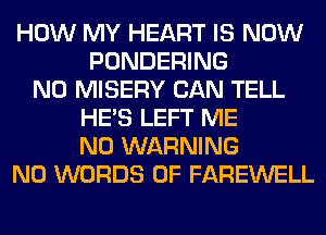 HOW MY HEART IS NOW
PONDERING
N0 MISERY CAN TELL
HE'S LEFT ME
N0 WARNING
N0 WORDS 0F FAREWELL