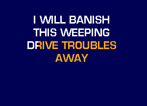 I VUILL BANISH
THIS WEEPING
DRIVE TROUBLES

AWAY