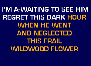 I'M A-WAITING TO SEE HIM
REGRET THIS DARK HOUR
WHEN HE WENT
AND NEGLECTED
THIS FRAIL
VVILDWOOD FLOWER