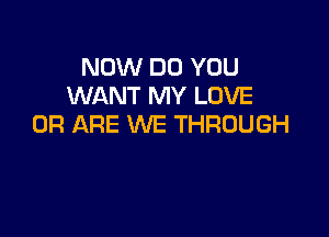 NOW DO YOU
WANT MY LOVE

0R ARE WE THROUGH