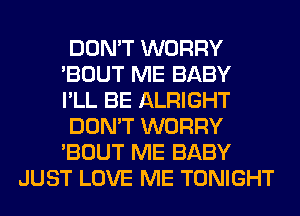 DON'T WORRY

'BOUT ME BABY

I'LL BE ALRIGHT

DON'T WORRY

'BOUT ME BABY
JUST LOVE ME TONIGHT