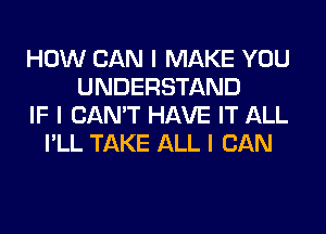 HOW CAN I MAKE YOU
UNDERSTAND
IF I CAN'T HAVE IT ALL
I'LL TAKE ALL I CAN