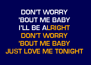 DON'T WORRY

'BOUT ME BABY

I'LL BE ALRIGHT

DON'T WORRY

'BOUT ME BABY
JUST LOVE ME TONIGHT