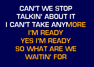 CAN'T WE STOP
TALKIN' ABOUT IT
I CAN'T TAKE ANYMORE
I'M READY
YES I'M READY
SO WHAT ARE WE
WAITIN' FOR