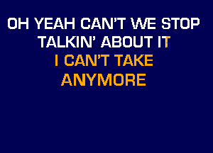 OH YEAH CAN'T WE STOP
TALKIN' ABOUT IT
I CAN'T TAKE

ANYMORE