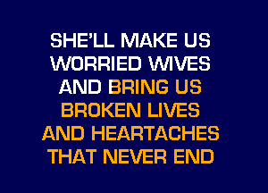 SHELL MAKE US
WORRIED WIVES
AND BRING US
BROKEN LIVES
AND HEARTACHES

THAT NEVER END l