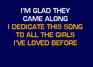 I'M GLAD THEY
CAME ALONG
I DEDICATE THIS SONG
TO ALL THE GIRLS
I'VE LOVED BEFORE