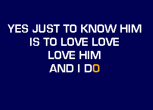 YES JUST TO KNOW HIM
IS TO LOVE LOVE

LOVE HIM
AND I DO