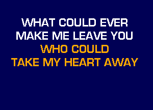 WHAT COULD EVER
MAKE ME LEAVE YOU
WHO COULD
TAKE MY HEART AWAY