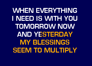 WHEN EVERYTHING
I NEED IS WITH YOU
TOMORROW NOW
f-kND YESTERDAY
MY BLESSINGS
SEEM TO MULTIPLY