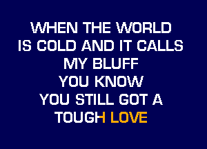 WHEN THE WORLD
IS COLD AND IT CALLS
MY BLUFF
YOU KNOW
YOU STILL GOT A
TOUGH LOVE