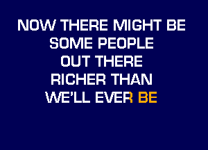 NOW THERE MIGHT BE
SOME PEOPLE
OUT THERE
RICHER THAN
WE'LL EVER BE