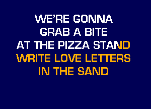 WE'RE GONNA
GRAB A BITE
AT THE PIZZA STAND
WRITE LOVE LETTERS
IN THE SAND