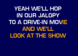 YEAH WE'LL HOP
IN OUR JALOPY
TO A DRIVE-IN MOVIE
AND WE'LL
LOOK AT THE SHOW