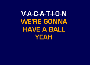 V-A-C-A-T-l-O-N
WE'RE GONNA
HAVE A BALL

YEAH