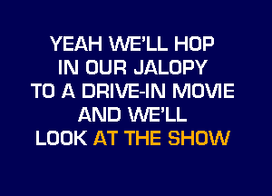 YEAH WE'LL HOP
IN OUR JALOPY
TO A DRIVE-IN MOVIE
AND WE'LL
LOOK AT THE SHOW