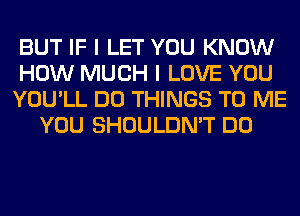 BUT IF I LET YOU KNOW
HOW MUCH I LOVE YOU
YOU'LL DO THINGS TO ME
YOU SHOULDN'T DO