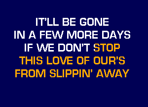 IT'LL BE GONE
IN A FEW MORE DAYS
IF WE DON'T STOP
THIS LOVE OF OUR'S
FROM SLIPPIN' AWAY