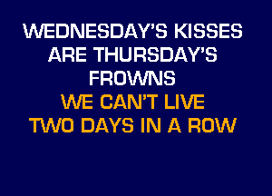 WEDNESDAY'S KISSES
ARE THURSDAYS
FROWNS
WE CAN'T LIVE
TWO DAYS IN A ROW